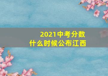 2021中考分数什么时候公布江西