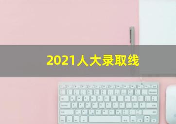 2021人大录取线