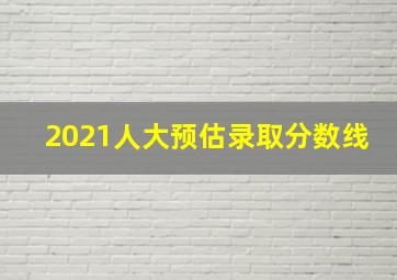 2021人大预估录取分数线