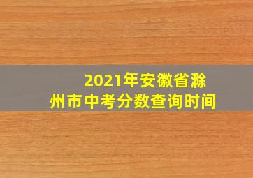 2021年安徽省滁州市中考分数查询时间