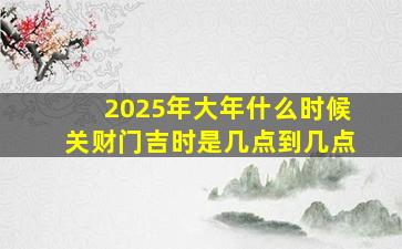 2025年大年什么时候关财门吉时是几点到几点