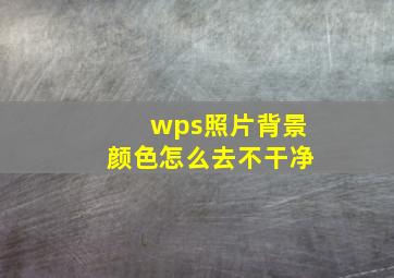 wps照片背景颜色怎么去不干净