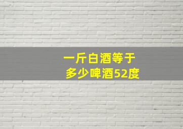 一斤白酒等于多少啤酒52度