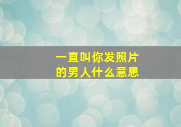 一直叫你发照片的男人什么意思