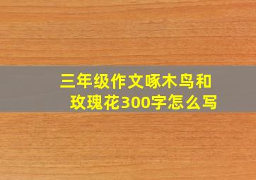 三年级作文啄木鸟和玫瑰花300字怎么写