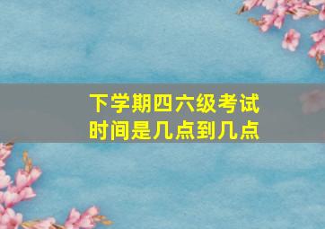 下学期四六级考试时间是几点到几点