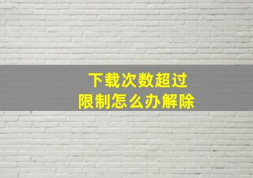 下载次数超过限制怎么办解除