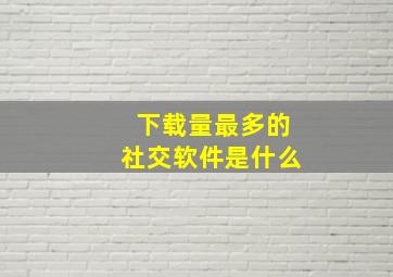 下载量最多的社交软件是什么