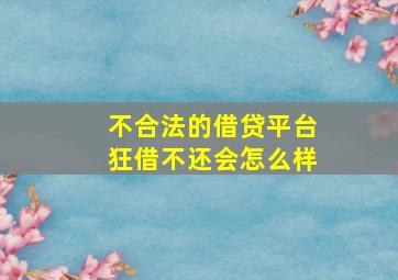 不合法的借贷平台狂借不还会怎么样