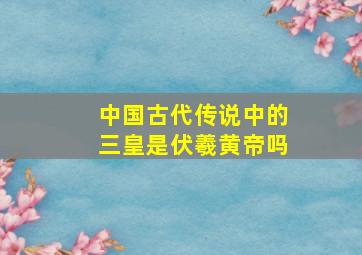 中国古代传说中的三皇是伏羲黄帝吗