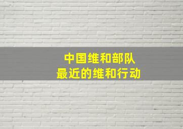 中国维和部队最近的维和行动