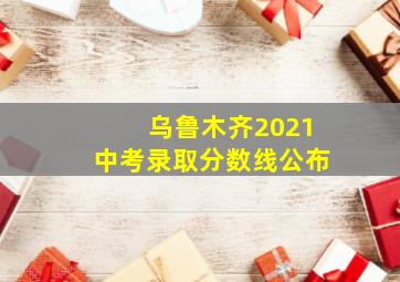 乌鲁木齐2021中考录取分数线公布