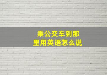 乘公交车到那里用英语怎么说