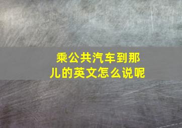 乘公共汽车到那儿的英文怎么说呢