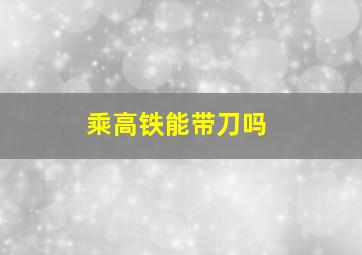 乘高铁能带刀吗