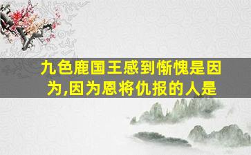 九色鹿国王感到惭愧是因为,因为恩将仇报的人是