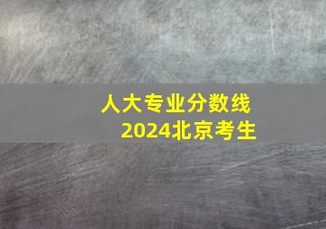 人大专业分数线2024北京考生