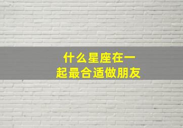 什么星座在一起最合适做朋友