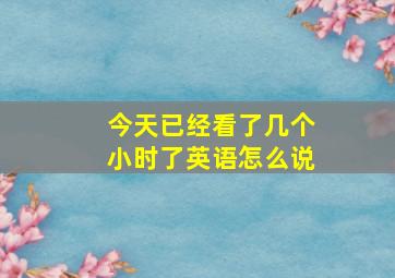 今天已经看了几个小时了英语怎么说