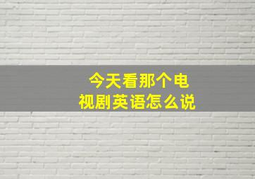 今天看那个电视剧英语怎么说