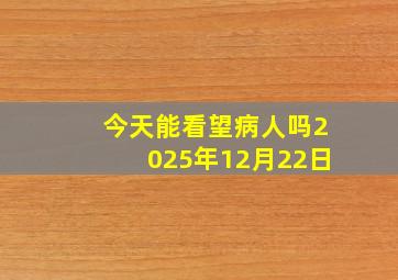 今天能看望病人吗2025年12月22日