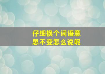 仔细换个词语意思不变怎么说呢