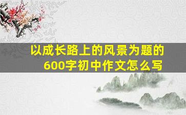 以成长路上的风景为题的600字初中作文怎么写