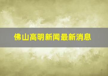 佛山高明新闻最新消息