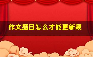 作文题目怎么才能更新颖