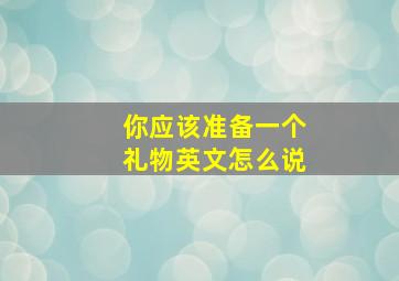 你应该准备一个礼物英文怎么说