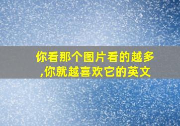 你看那个图片看的越多,你就越喜欢它的英文