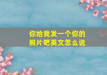 你给我发一个你的照片吧英文怎么说