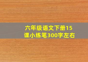 六年级语文下册15课小练笔300字左右