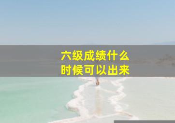 六级成绩什么时候可以出来