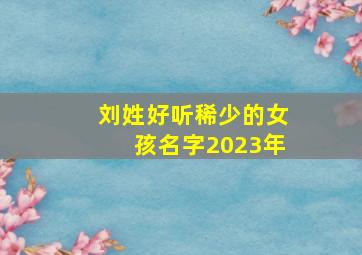 刘姓好听稀少的女孩名字2023年