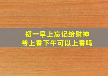 初一早上忘记给财神爷上香下午可以上香吗