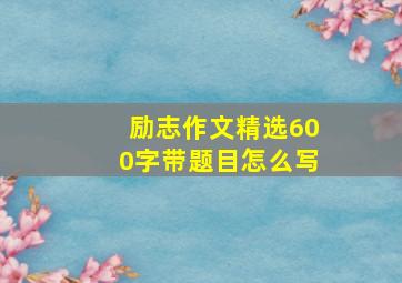 励志作文精选600字带题目怎么写