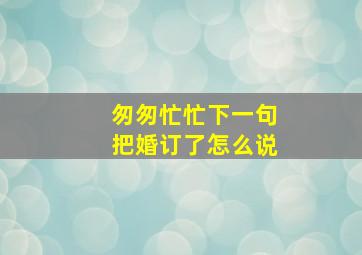 匆匆忙忙下一句把婚订了怎么说