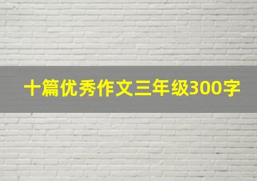 十篇优秀作文三年级300字