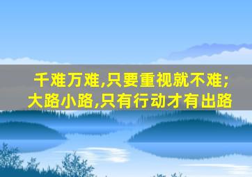 千难万难,只要重视就不难;大路小路,只有行动才有出路