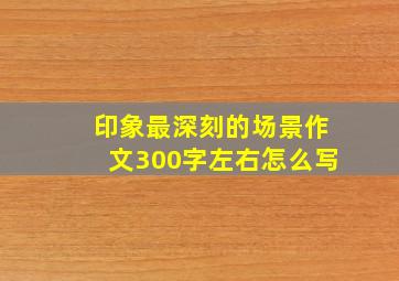 印象最深刻的场景作文300字左右怎么写