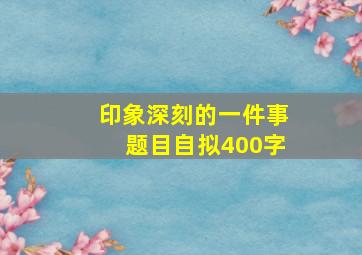 印象深刻的一件事题目自拟400字