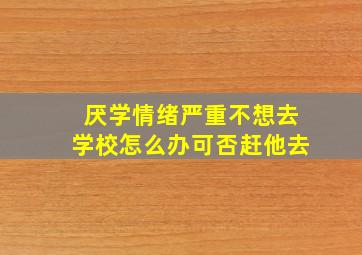 厌学情绪严重不想去学校怎么办可否赶他去