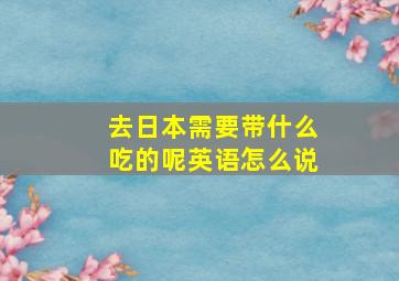 去日本需要带什么吃的呢英语怎么说