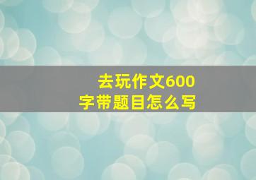 去玩作文600字带题目怎么写