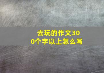 去玩的作文300个字以上怎么写