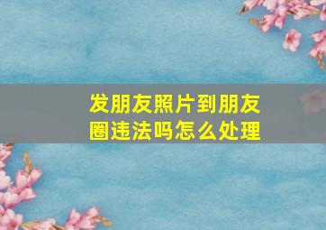 发朋友照片到朋友圈违法吗怎么处理