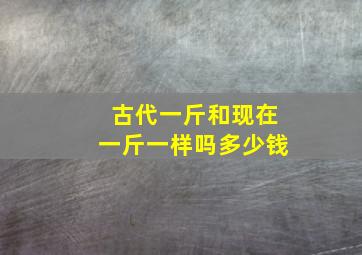 古代一斤和现在一斤一样吗多少钱