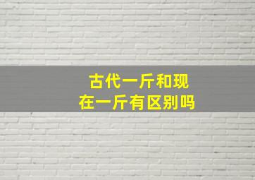 古代一斤和现在一斤有区别吗