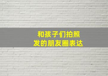 和孩子们拍照发的朋友圈表达